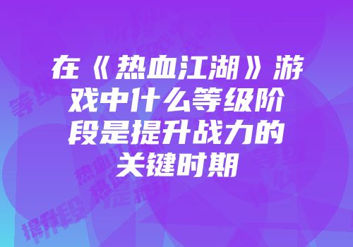 在《热血江湖》游戏中什么等级阶段是提升战力的关键时期