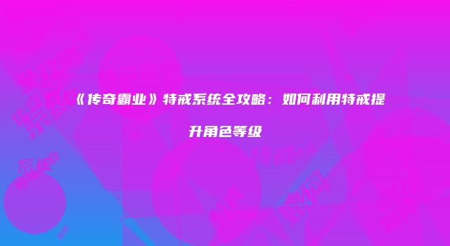 《传奇霸业》特戒系统全攻略：如何利用特戒提升角色等级