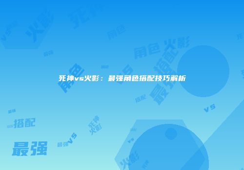 死神vs火影：最强角色搭配技巧解析
