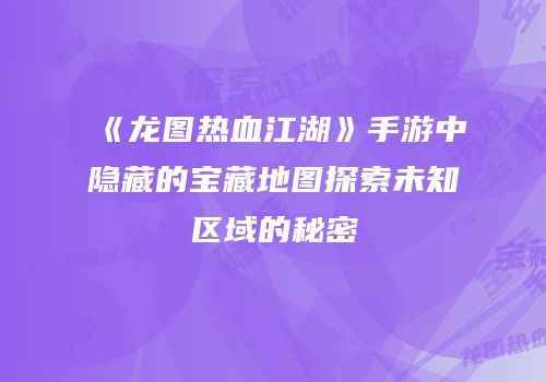 《龙图热血江湖》手游中隐藏的宝藏地图探索未知区域的秘密
