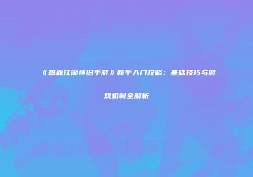 《热血江湖怀旧手游》新手入门攻略：基础技巧与游戏机制全解析