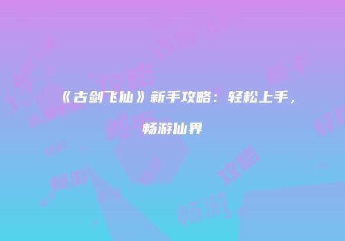 《古剑飞仙》新手攻略：轻松上手，畅游仙界