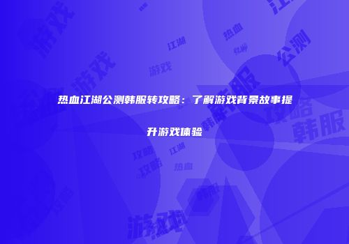 热血江湖公测韩服转攻略：了解游戏背景故事提升游戏体验