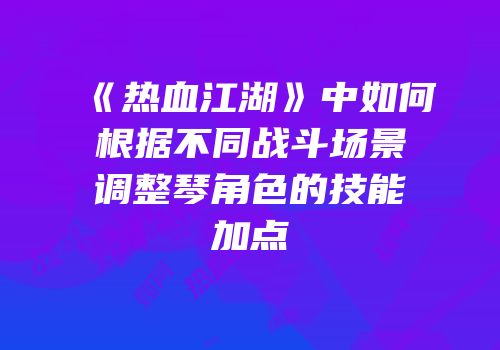《热血江湖》中如何根据不同战斗场景调整琴角色的技能加点