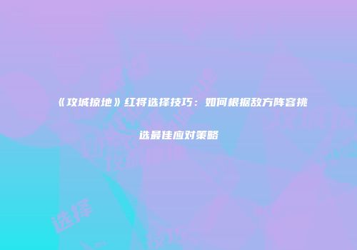 《攻城掠地》红将选择技巧：如何根据敌方阵容挑选最佳应对策略