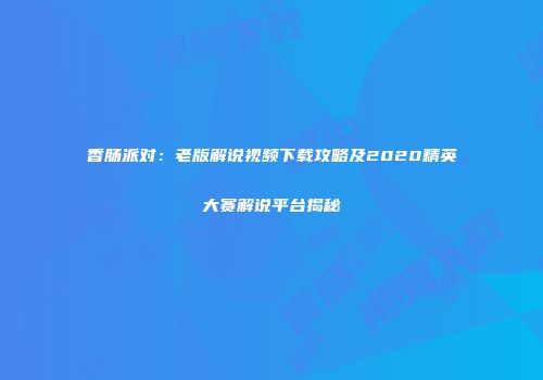 香肠派对：老版解说视频下载攻略及2020精英大赛解说平台揭秘