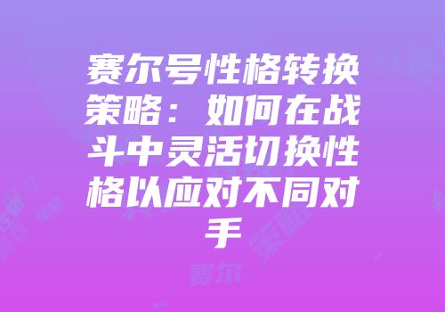 赛尔号性格转换策略：如何在战斗中灵活切换性格以应对不同对手