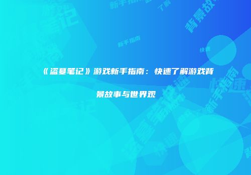 《盗墓笔记》游戏新手指南：快速了解游戏背景故事与世界观
