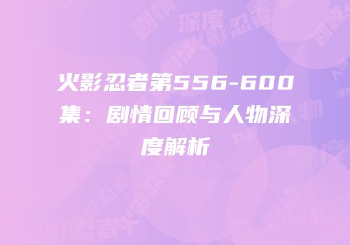 火影忍者第556-600集：剧情回顾与人物深度解析