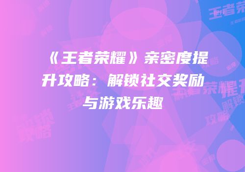 《王者荣耀》亲密度提升攻略：解锁社交奖励与游戏乐趣