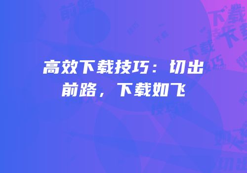 高效下载技巧：切出前路，下载如飞