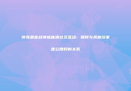 传奇霸业战神炼体满社交互动：如何与其他玩家建立良好的关系