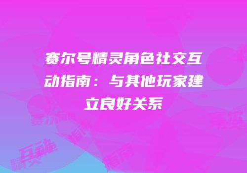 赛尔号精灵角色社交互动指南:与其他玩家建立良好关系