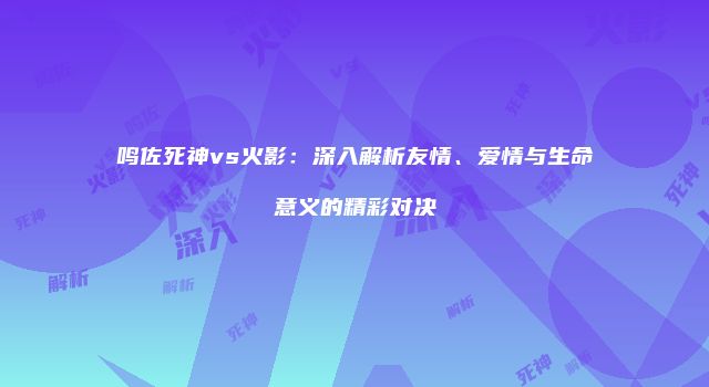 鸣佐死神vs火影：深入解析友情、爱情与生命意义的精彩对决
