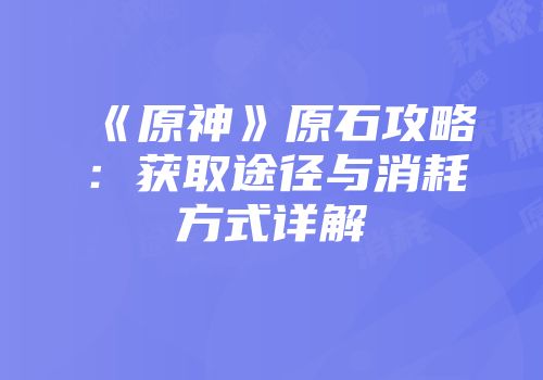 《原神》原石攻略：获取途径与消耗方式详解
