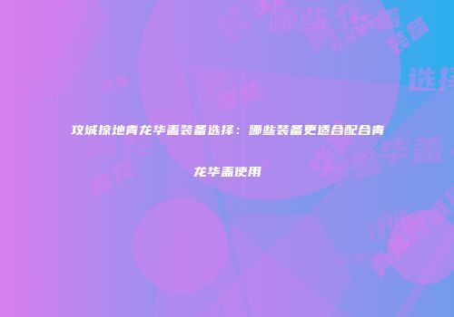 攻城掠地青龙华盖装备选择：哪些装备更适合配合青龙华盖使用