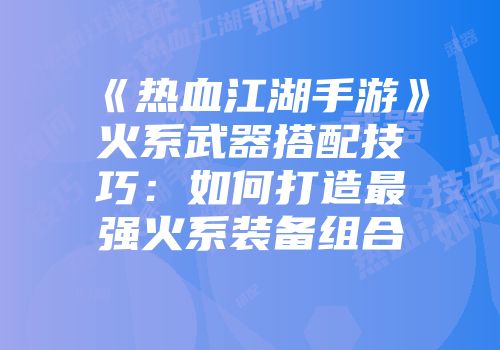 《热血江湖手游》火系武器搭配技巧：如何打造最强火系装备组合