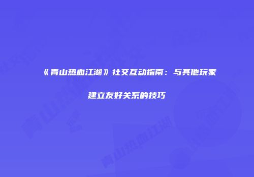 《青山热血江湖》社交互动指南：与其他玩家建立友好关系的技巧