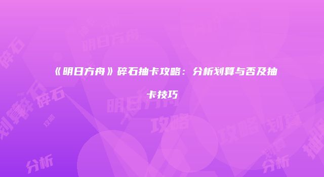 《明日方舟》碎石抽卡攻略：分析划算与否及抽卡技巧