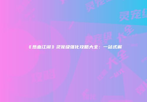 《热血江湖》灵宠级强化攻略大全：一站式解