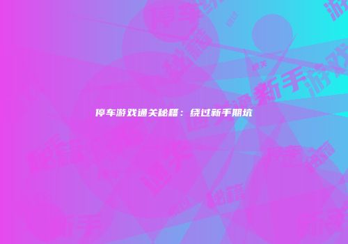 停车游戏通关秘籍：绕过新手期坑