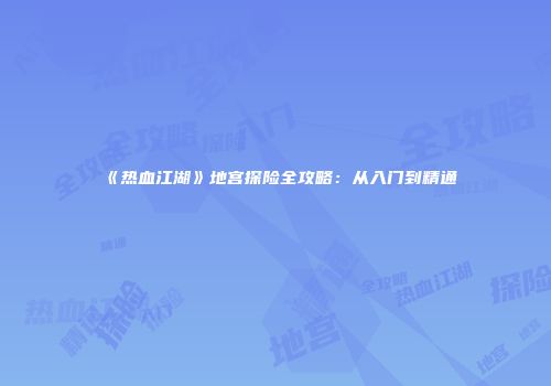 《热血江湖》地宫探险全攻略：从入门到精通