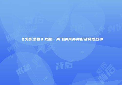 《火影忍者》揭秘：阿飞的真实身份及背后故事