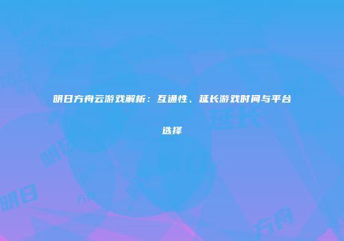 明日方舟云游戏解析：互通性、延长游戏时间与平台选择