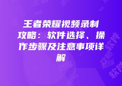王者荣耀视频录制攻略：软件选择、操作步骤及注意事项详解