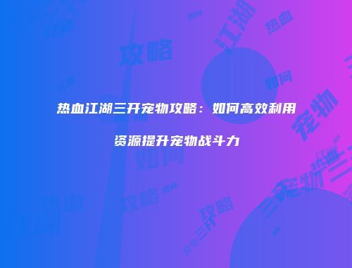 热血江湖三开宠物攻略:如何高效利用资源提升宠物战斗力
