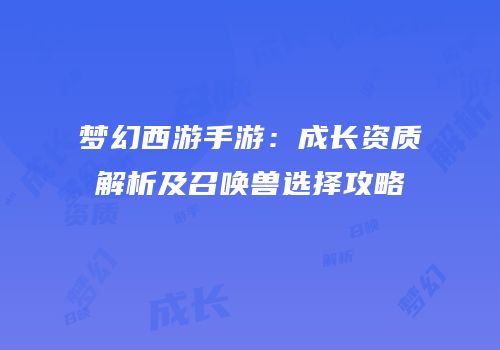 梦幻西游手游：成长资质解析及召唤兽选择攻略