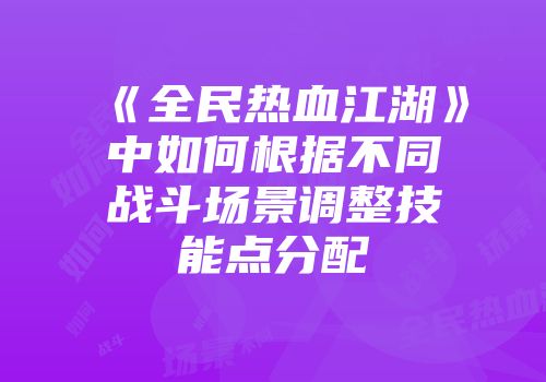 《全民热血江湖》中如何根据不同战斗场景调整技能点分配