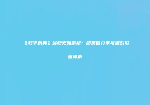 《和平精英》最新更新解析：朋友圈分享与游戏设置详解