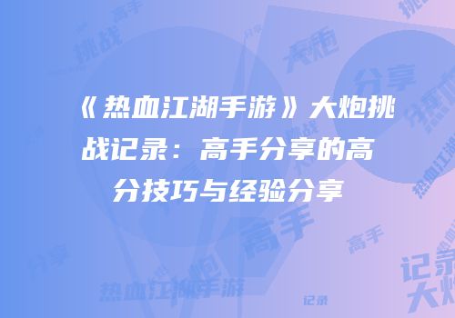《热血江湖手游》大炮挑战记录：高手分享的高分技巧与经验分享