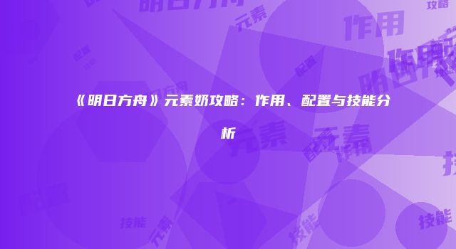 《明日方舟》元素奶攻略：作用、配置与技能分析