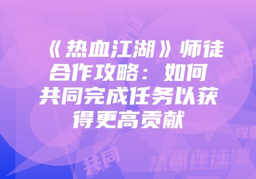 《热血江湖》师徒合作攻略：如何共同完成任务以获得更高贡献