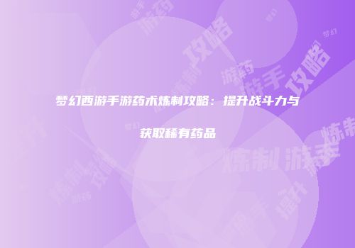 梦幻西游手游药术炼制攻略：提升战斗力与获取稀有药品