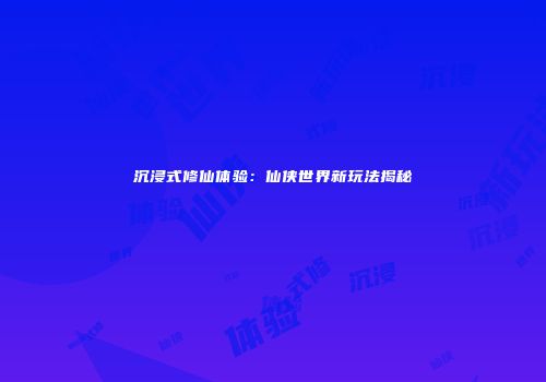 沉浸式修仙体验：仙侠世界新玩法揭秘