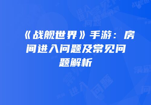 《战舰世界》手游：房间进入问题及常见问题解析
