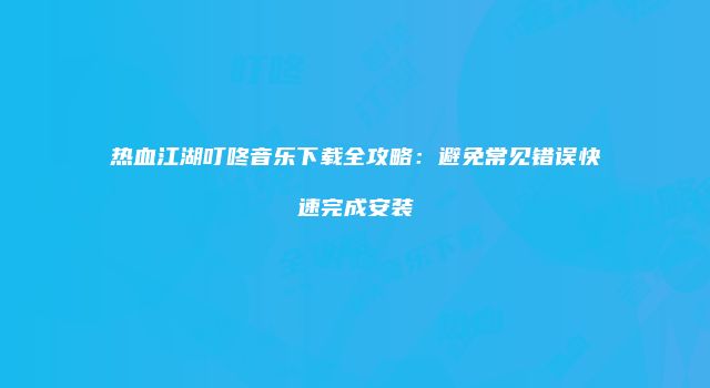 热血江湖叮咚音乐下载全攻略：避免常见错误快速完成安装