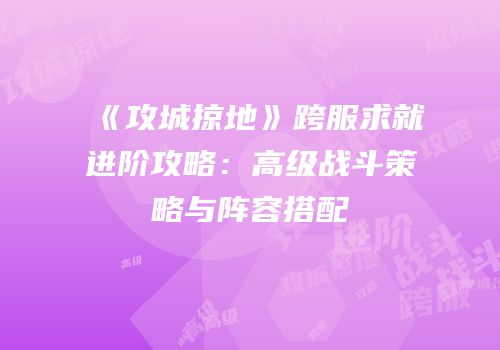《攻城掠地》跨服求就进阶攻略：高级战斗策略与阵容搭配