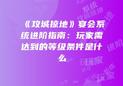 《攻城掠地》宴会系统进阶指南：玩家需达到的等级条件是什么