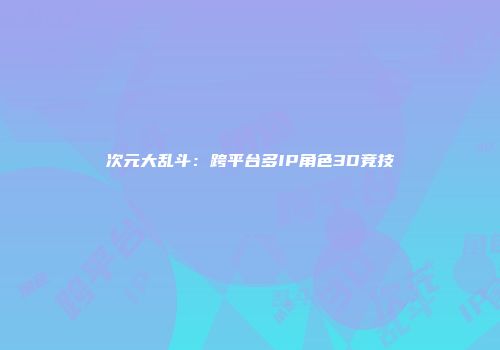 次元大乱斗：跨平台多IP角色3D竞技