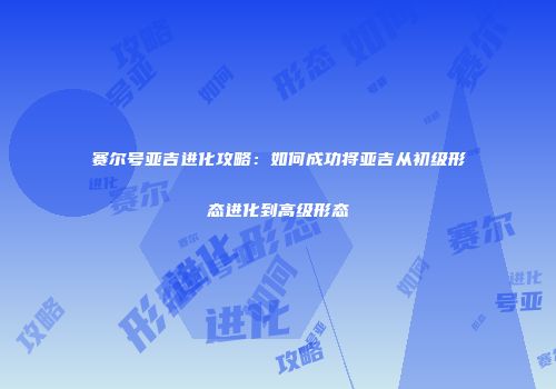 赛尔号亚吉进化攻略：如何成功将亚吉从初级形态进化到高级形态