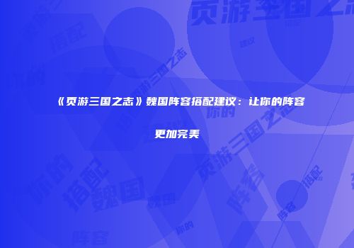 《页游三国之志》魏国阵容搭配建议：让你的阵容更加完美