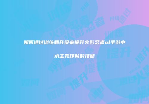 如何通过训练和升级来提升火影忍者ol手游中水主咒印队的技能
