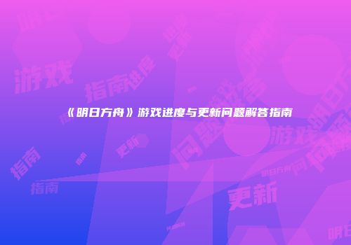 《明日方舟》游戏进度与更新问题解答指南