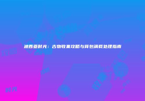波西亚时光：古物收集攻略与背包满载处理指南