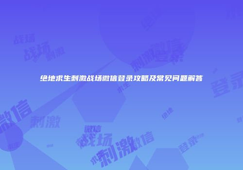 绝地求生刺激战场微信登录攻略及常见问题解答