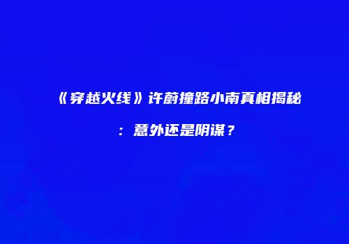 《穿越火线》许蔚撞路小南真相揭秘：意外还是阴谋？
